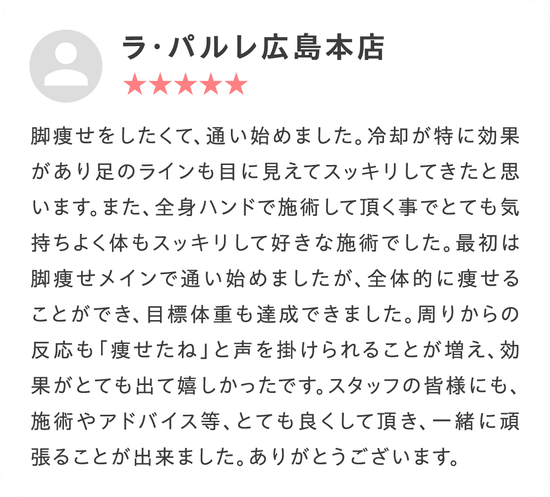 脚痩せをしたくて、通い始めました。冷却が特に効果があり足のラインも目に見えてスッキリしてきたと思います。また、全身ハンドで施術して頂く事でとても気持ちよく体もスッキリして好きな施術でした。最初は脚痩せメインで通い始めましたが、全体的に痩せることができ、目標体重も達成できました。周りからの反応も「痩せたね」と声を掛けられることが増え、効果がとても出て嬉しかったです。スタッフの皆様にも、施術やアドバイス等、とても良くして頂き、一緒に頑張ることが出来ました。ありがとうございます。