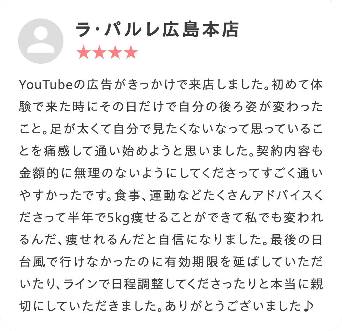 YouTubeの広告がきっかけで来店しました。初めて体験で来た時にその日だけで自分の後ろ姿が変わったこと。足が太くて自分で見たくないなって思っていることを痛感して通い始めようと思いました。契約内容も金額的に無理のないようにしてくださってすごく通いやすかったです。食事、運動などたくさんアドバイスくださって半年で5kg痩せることができて私でも変われるんだ、痩せれるんだと自信になりました。最後の日台風で行けなかったのに有効期限を延ばしていただいたり、ラインで日程調整してくださったりと本当に親切にしていただきました。ありがとうございました♪