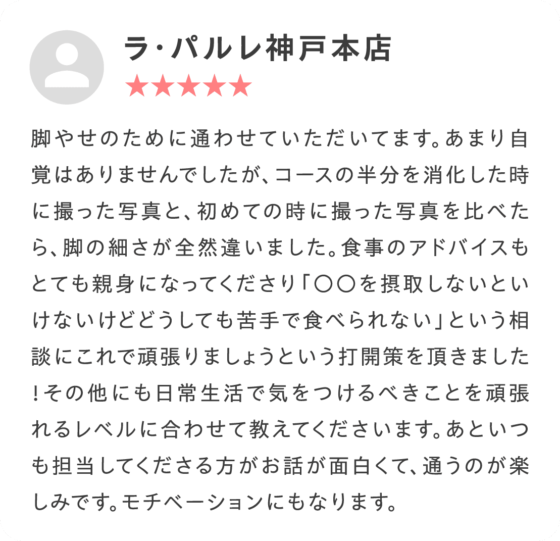 脚やせのために通わせていただいてます。あまり自覚はありませんでしたが、コースの半分を消化した時に撮った写真と、初めての時に撮った写真を比べたら、脚の細さが全然違いました。食事のアドバイスもとても親身になってくださり「○○を摂取しないといけないけどどうしても苦手で食べられない」という相談にこれで頑張りましょうという打開策を頂きました！その他にも日常生活で気をつけるべきことを頑張れるレベルに合わせて教えてくださいます。あといつも担当してくださる方がお話が面白くて、通うのが楽しみです。モチベーションにもなります。