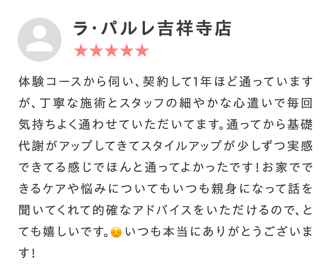 体験コースから伺い、契約して1年ほど通っていますが、丁寧な施術とスタッフの細やかな心遣いで毎回気持ちよく通わせていただいてます。通ってから基礎代謝がアップしてきてスタイルアップが少しずつ実感できてる感じでほんと通ってよかったです！お家でできるケアや悩みについてもいつも親身になって話を聞いてくれて的確なアドバイスをいただけるので、とても嬉しいです。いつも本当にありがとうございます！