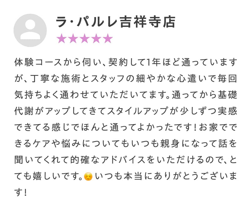 体験コースから伺い、契約して1年ほど通っていますが、丁寧な施術とスタッフの細やかな心遣いで毎回気持ちよく通わせていただいてます。通ってから基礎代謝がアップしてきてスタイルアップが少しずつ実感できてる感じでほんと通ってよかったです！お家でできるケアや悩みについてもいつも親身になって話を聞いてくれて的確なアドバイスをいただけるので、とても嬉しいです。いつも本当にありがとうございます！